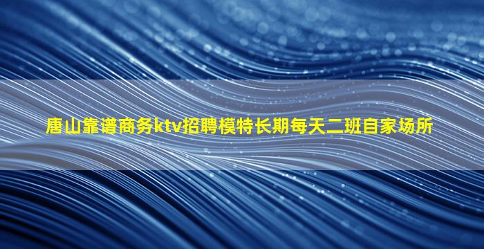 唐山靠谱商务ktv招聘模特长期每天二班自家场所